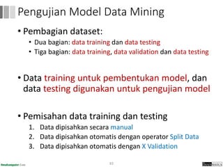 • Pembagian dataset:
• Dua bagian: data training dan data testing
• Tiga bagian: data training, data validation dan data testing
• Data training untuk pembentukan model, dan
data testing digunakan untuk pengujian model
• Pemisahan data training dan testing
1. Data dipisahkan secara manual
2. Data dipisahkan otomatis dengan operator Split Data
3. Data dipisahkan otomatis dengan X Validation
83
Pengujian Model Data Mining
 