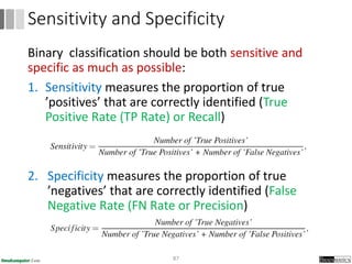 Binary classification should be both sensitive and
specific as much as possible:
1. Sensitivity measures the proportion of true
’positives’ that are correctly identified (True
Positive Rate (TP Rate) or Recall)
2. Specificity measures the proportion of true
’negatives’ that are correctly identified (False
Negative Rate (FN Rate or Precision)
87
Sensitivity and Specificity
 