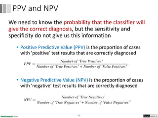 We need to know the probability that the classifier will
give the correct diagnosis, but the sensitivity and
specificity do not give us this information
• Positive Predictive Value (PPV) is the proportion of cases
with ’positive’ test results that are correctly diagnosed
• Negative Predictive Value (NPV) is the proportion of cases
with ’negative’ test results that are correctly diagnosed
88
PPV and NPV
 