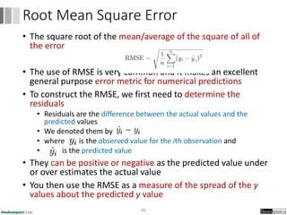 • The square root of the mean/average of the square of all of
the error
• The use of RMSE is very common and it makes an excellent
general purpose error metric for numerical predictions
• To construct the RMSE, we first need to determine the
residuals
• Residuals are the difference between the actual values and the
predicted values
• We denoted them by
• where is the observed value for the ith observation and
• is the predicted value
• They can be positive or negative as the predicted value under
or over estimates the actual value
• You then use the RMSE as a measure of the spread of the y
values about the predicted y value
95
Root Mean Square Error
 