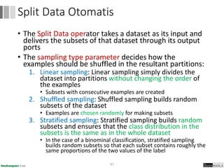 • The Split Data operator takes a dataset as its input and
delivers the subsets of that dataset through its output
ports
• The sampling type parameter decides how the
examples should be shuffled in the resultant partitions:
1. Linear sampling: Linear sampling simply divides the
dataset into partitions without changing the order of
the examples
• Subsets with consecutive examples are created
2. Shuffled sampling: Shuffled sampling builds random
subsets of the dataset
• Examples are chosen randomly for making subsets
3. Stratified sampling: Stratified sampling builds random
subsets and ensures that the class distribution in the
subsets is the same as in the whole dataset
• In the case of a binominal classification, stratified sampling
builds random subsets so that each subset contains roughly the
same proportions of the two values of the label
97
Split Data Otomatis
 