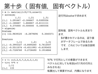 > m <- matrix((1:9)**2,nrow=3)
> solve(m)
           [,1]     [,2]        [,3]
[1,] 1.291667 -2.166667 0.9305556
[2,] -1.166667 1.666667 -0.6111111
[3,] 0.375000 -0.500000 0.1805556
> eigen(m)
$values
[1] 112.9839325 -6.2879696     0.3040371

$vectors
           [,1]       [,2]       [,3]
[1,] -0.3993327 -0.8494260 0.7612507
[2,] -0.5511074 -0.4511993 -0.6195403
[3,] -0.7326760 0.2736690 0.1914866



> v <- c(3,2,5,7,2,4,3,1,4)
> t(v) %*% v
     [,1]
[1,] 133
 