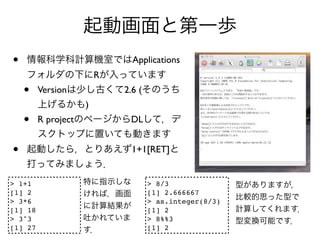 •                              Applications
                         R
    •    Version             2.6 (
                     )
    •    R project            DL


•                              1+1[RET]


> 1+1                                > 8/3
[1] 2                                [1] 2.666667
> 3*6                                > as.integer(8/3)
[1] 18                               [1] 2
> 3^3                                > 8%%3
[1] 27                               [1] 2
 