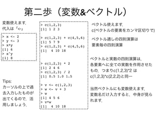 &
           > c(1,2,3)
           [1] 1 2 3

> x <- 2   > c(1,2,3) + c(4,5,6)
> y <- 3   [1] 5 7 9
> x*y      > c(1,2,3) * c(4,5,6)
[1] 6      [1] 4 10 18
> x^y
[1] 8
           > c(1,2,3) * 2
           [1] 2 4 6
           > c(1,2,3) / 2
           [1] 0.5 1.0 1.5

           > v <- c(1,2,3)
           > w <- v + 3
           > w
           [1] 4 5 6
           > v*w
           [1] 4 10 18
 