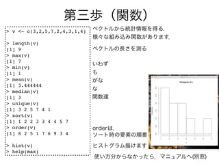 > v <- c(3,2,5,7,2,4,3,1,4)

> length(v)
[1] 9
> max(v)
[1] 7
> min(v)
[1] 1
> mean(v)
[1] 3.444444
> median(v)
[1] 3
> unique(v)
[1] 3 2 5 7 4 1
> sort(v)
[1] 1 2 2 3 3 4 4 5 7
> order(v)
[1] 8 2 5 1 7 6 9 3 4

> hist(v)
> help(max)
 