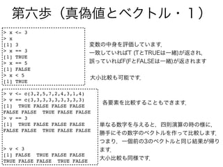 > x   <- 3
> x
[1]   3
> x   == 3
[1]   TRUE
> x   == 5
[1]   FALSE
> x   < 5
[1]   TRUE

> v <- c(3,2,5,7,2,4,3,1,4)
> v == c(3,3,3,3,3,3,3,3,3)
[1] TRUE FALSE FALSE FALSE
FALSE FALSE TRUE FALSE FALSE
> v == 3
[1] TRUE FALSE FALSE FALSE
FALSE FALSE TRUE FALSE FALSE


> v < 3
[1] FALSE TRUE FALSE FALSE
TRUE FALSE FALSE TRUE FALSE
 