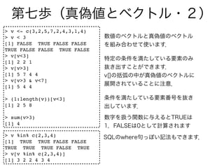 > v <- c(3,2,5,7,2,4,3,1,4)
> v < 3
[1] FALSE TRUE FALSE FALSE
TRUE FALSE FALSE TRUE FALSE
> v[v<3]
[1] 2 2 1
> v[v>3]
[1] 5 7 4 4
> v[v>3 & v<7]
[1] 5 4 4

> (1:length(v))[v<3]
[1] 2 5 8

> sum(v>3)
[1] 4

> v %in% c(2,3,4)
[1] TRUE TRUE FALSE FALSE
TRUE TRUE TRUE FALSE TRUE
> v[v %in% c(2,3,4)]
[1] 3 2 2 4 3 4
 