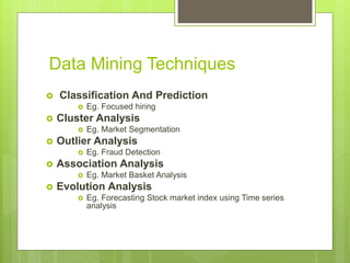 Data Mining Techniques
 Classification And Prediction
 Eg. Focused hiring
 Cluster Analysis
 Eg. Market Segmentation
 Outlier Analysis
 Eg. Fraud Detection
 Association Analysis
 Eg. Market Basket Analysis
 Evolution Analysis
 Eg. Forecasting Stock market index using Time series
analysis
 