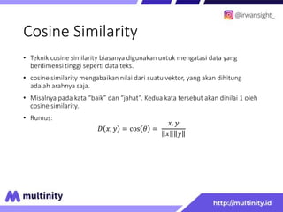 Cosine Similarity
• Teknik cosine similarity biasanya digunakan untuk mengatasi data yang
berdimensi tinggi seperti data teks.
• cosine similarity mengabaikan nilai dari suatu vektor, yang akan dihitung
adalah arahnya saja.
• Misalnya pada kata “baik” dan “jahat”. Kedua kata tersebut akan dinilai 1 oleh
cosine similarity.
• Rumus:
𝐷 𝑥, 𝑦 = cos 𝜃 =
𝑥. 𝑦
𝑥 𝑦
 