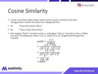 Cosine Similarity
• Untuk memahami lebih dalam terkait teknik cosine similarity, kita akan
menggunakan contoh dua dokumen sebagai berikut:
• D1 : “Kerja Kerja Kerja Typus”
• D2 : “Typus Typus Kerja Kerja”
• Kita anggap “Kerja” menjadi sumbu x, sedangkan “Typus” menjadi sumbu y. Maka
kita akan mendapatkan vektor A (3,1), vektor B (2,2). Langkah perhitungannya
menjadi:
cos 𝜃 =
𝑥. 𝑦
𝑥 𝑦
=
𝑥1𝑦1 + 𝑥2𝑦2
𝑥1
2
+ 𝑥2
2
. 𝑦1
2
+ 𝑦2
2
=
3.2 + 1.2
32 + 12 . 22 + 22
=
8
10 . 8
= 0.894
 