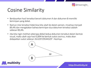 Cosine Similarity
• Berdasarkan hasil tersebut berarti dokumen A dan dokumen B memiliki
kemiripan yang dekat.
• Namun nilai tersebut tidak bisa kita ubah ke dalam persen, misalnya menjadi
89,4% dan mengatakan bahwa kemiripan dua dokumen tersebut adalah
sebesar 89,4%.
• Jika kita ingin melihat seberapa dekat kedua dokumen tersebut dalam bentuk
visual, maka ubah saja hasil 0,894 ke bentuk sudut cosinus, maka akan
didapatkan sudut sebesar 26.619729544329°. Hasilnya:
A
B
26°
 