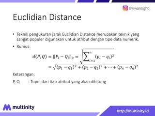 Euclidian Distance
• Teknik pengukuran jarak Euclidian Distance merupakan teknik yang
sangat populer digunakan untuk atribut dengan tipe data numerik.
• Rumus:
𝑑 𝑃, 𝑄 = 𝑃𝑖 − 𝑄𝑖 0 =
𝑖=1
𝑛
𝑝𝑖 − 𝑞𝑖
2
= 𝑝1 − 𝑞1
2 + 𝑝2 − 𝑞2
2 + ⋯ + 𝑝𝑛 − 𝑞𝑛
2
Keterangan:
P, Q : Tupel dari tiap atribut yang akan dihitung
 