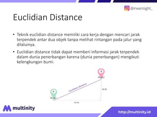 Euclidian Distance
• Teknik euclidian distance memiliki cara kerja dengan mencari jarak
terpendek antar dua objek tanpa melihat rintangan pada jalur yang
dilaluinya.
• Euclidian distance tidak dapat memberi informasi jarak terpendek
dalam dunia penerbangan karena (dunia penerbangan) mengikuti
kelengkungan bumi.
 