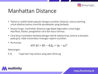 Manhattan Distance
• Teknik ini sedikit kalah populer dengan euclidian distance, namun penting
untuk dibahas karena memiliki pendekatan yang berbeda.
• Secara fungsi, manhattan distance juga dapat digunakan untuk tugas
klasifikasi, klaster, pengolahan citra dan kasus lainnya.
• Cara kerja manhattan berbeda dengan teknik sebelumnya, karena ia berjalan
pada grid, tidak menerobos rintangan seperti euclidian.
• Rumusnya
𝑑 𝑃, 𝑄 = 𝑃𝑖 − 𝑄𝑖 0 = 𝑝𝑖 − 𝑞𝑖
2
Keterangan:
P, Q : Tupel dari tiap atribut yang akan dihitung
 