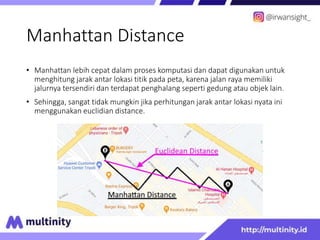 Manhattan Distance
• Manhattan lebih cepat dalam proses komputasi dan dapat digunakan untuk
menghitung jarak antar lokasi titik pada peta, karena jalan raya memiliki
jalurnya tersendiri dan terdapat penghalang seperti gedung atau objek lain.
• Sehingga, sangat tidak mungkin jika perhitungan jarak antar lokasi nyata ini
menggunakan euclidian distance.
 