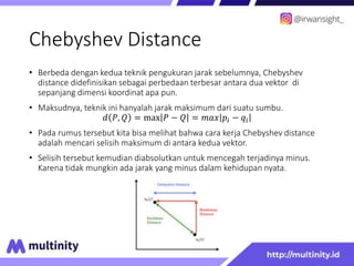 Chebyshev Distance
• Berbeda dengan kedua teknik pengukuran jarak sebelumnya, Chebyshev
distance didefinisikan sebagai perbedaan terbesar antara dua vektor di
sepanjang dimensi koordinat apa pun.
• Maksudnya, teknik ini hanyalah jarak maksimum dari suatu sumbu.
𝑑 𝑃, 𝑄 = max 𝑃 − 𝑄 = 𝑚𝑎𝑥 𝑝𝑖 − 𝑞𝑖
• Pada rumus tersebut kita bisa melihat bahwa cara kerja Chebyshev distance
adalah mencari selisih maksimum di antara kedua vektor.
• Selisih tersebut kemudian diabsolutkan untuk mencegah terjadinya minus.
Karena tidak mungkin ada jarak yang minus dalam kehidupan nyata.
 