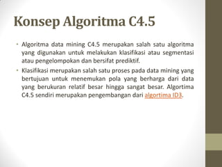 Konsep Algoritma C4.5
• Algoritma data mining C4.5 merupakan salah satu algoritma
yang digunakan untuk melakukan klasifikasi atau segmentasi
atau pengelompokan dan bersifat prediktif.
• Klasifikasi merupakan salah satu proses pada data mining yang
bertujuan untuk menemukan pola yang berharga dari data
yang berukuran relatif besar hingga sangat besar. Algortima
C4.5 sendiri merupakan pengembangan dari algortima ID3.
 