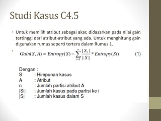 Studi Kasus C4.5
• Untuk memilih atribut sebagai akar, didasarkan pada nilai gain
tertinggi dari atribut-atribut yang ada. Untuk menghitung gain
digunakan rumus seperti tertera dalam Rumus 1.
•
 