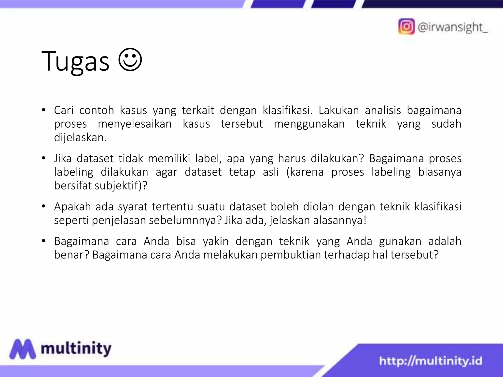 Tugas 
• Cari contoh kasus yang terkait dengan klasifikasi. Lakukan analisis bagaimana
proses menyelesaikan kasus tersebut menggunakan teknik yang sudah
dijelaskan.
• Jika dataset tidak memiliki label, apa yang harus dilakukan? Bagaimana proses
labeling dilakukan agar dataset tetap asli (karena proses labeling biasanya
bersifat subjektif)?
• Apakah ada syarat tertentu suatu dataset boleh diolah dengan teknik klasifikasi
seperti penjelasan sebelumnnya? Jika ada, jelaskan alasannya!
• Bagaimana cara Anda bisa yakin dengan teknik yang Anda gunakan adalah
benar? Bagaimana cara Anda melakukan pembuktian terhadap hal tersebut?
 