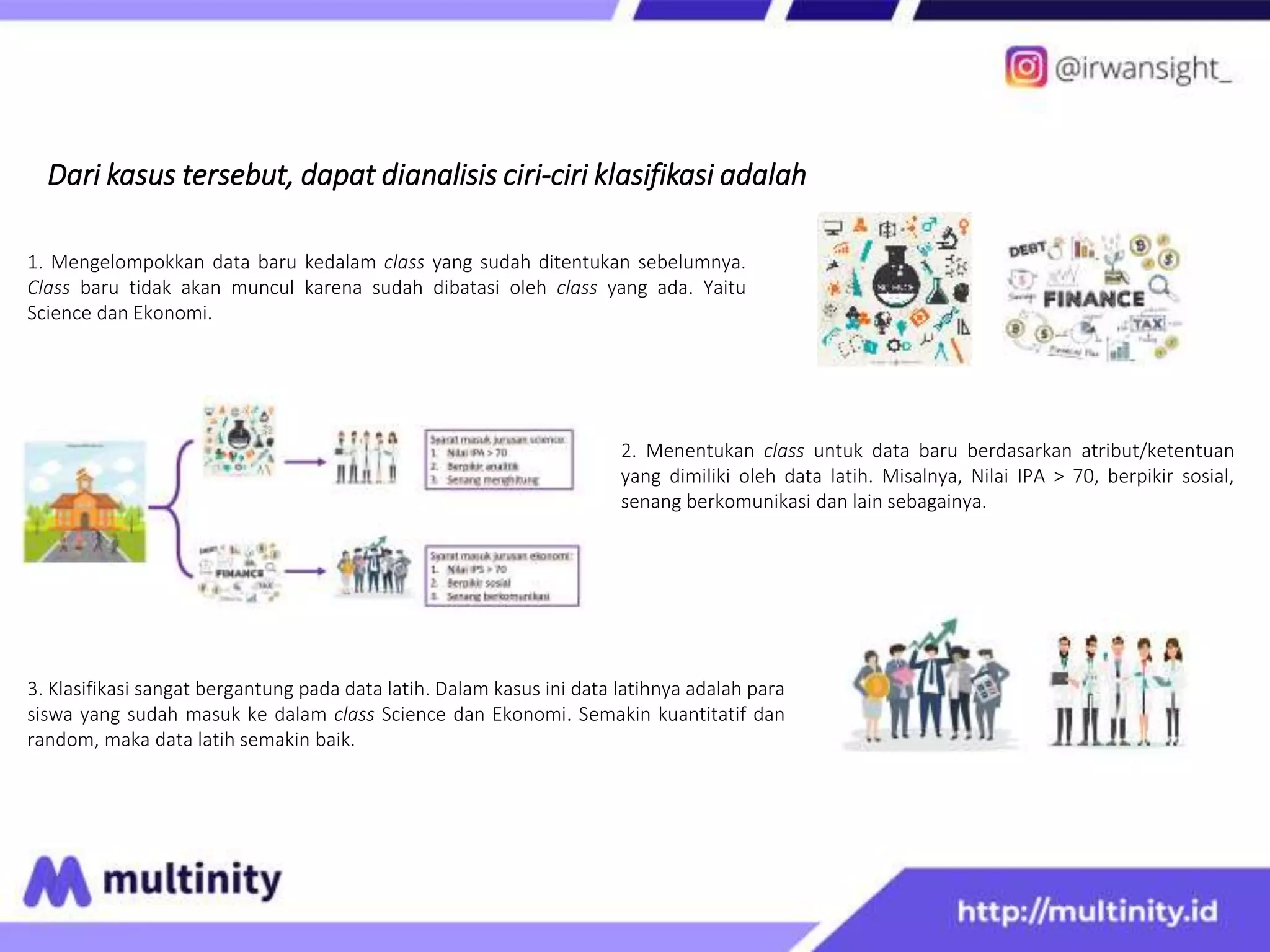 Dari kasus tersebut, dapat dianalisis ciri-ciri klasifikasi adalah
2. Menentukan class untuk data baru berdasarkan atribut/ketentuan
yang dimiliki oleh data latih. Misalnya, Nilai IPA > 70, berpikir sosial,
senang berkomunikasi dan lain sebagainya.
1. Mengelompokkan data baru kedalam class yang sudah ditentukan sebelumnya.
Class baru tidak akan muncul karena sudah dibatasi oleh class yang ada. Yaitu
Science dan Ekonomi.
3. Klasifikasi sangat bergantung pada data latih. Dalam kasus ini data latihnya adalah para
siswa yang sudah masuk ke dalam class Science dan Ekonomi. Semakin kuantitatif dan
random, maka data latih semakin baik.
 