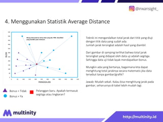 4. Menggunakan Statistik Average Distance
Bonus = Tidak
Bonus = Ya
Pelanggan baru. Apakah termasuk
segitiga atau lingkaran?
Teknik ini mengandalkan total jarak dari titik yang diuji
dengan titik data yang sudah ada.
Jumlah jarak tersingkat adalah hasil yang diambil.
Dari gambar di samping terlihat bahwa total jarak
tersingkat yang didapat oleh data uji adalah segitiga.
Sehingga data uji tidak layak mendapatkan bonus.
Mungkin ada yang bertanya, bagaimana kita dapat
menghitung total jaraknya secara matematis jika data
tersebut tanpa gambar/grafik?
Jawab: Mudah sekali. Kalau bisa menghitung jarak pada
gambar, seharusnya di tabel lebih mudah lagi.
0
50
100
150
200
250
300
350
400
450
500
550
0 50 100 150 200 250 300 350 400 450 500 550
BLOK
PANGGILAN
Hitung total jarak ke semua data yang ada. Piliih class/label
yang memiliki jarak minimum.
 