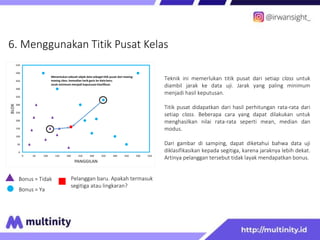 6. Menggunakan Titik Pusat Kelas
Bonus = Tidak
Bonus = Ya
Pelanggan baru. Apakah termasuk
segitiga atau lingkaran?
Teknik ini memerlukan titik pusat dari setiap class untuk
diambil jarak ke data uji. Jarak yang paling minimum
menjadi hasil keputusan.
Titik pusat didapatkan dari hasil perhitungan rata-rata dari
setiap class. Beberapa cara yang dapat dilakukan untuk
menghasilkan nilai rata-rata seperti mean, median dan
modus.
Dari gambar di samping, dapat diketahui bahwa data uji
diklasifikasikan kepada segitiga, karena jaraknya lebih dekat.
Artinya pelanggan tersebut tidak layak mendapatkan bonus.
0
50
100
150
200
250
300
350
400
450
500
550
0 50 100 150 200 250 300 350 400 450 500 550
BLOK
PANGGILAN
Menentukan sebuah objek data sebagai titik pusat dari masing-
masing class. kemudian tarik garis ke data baru.
Jarak minimum menjadi keputusan klasifikasi.
 