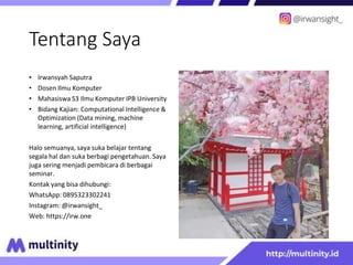 Tentang Saya
• Irwansyah Saputra
• Dosen Ilmu Komputer
• Mahasiswa S3 Ilmu Komputer IPB University
• Bidang Kajian: Computational Intelligence &
Optimization (Data mining, machine
learning, artificial intelligence)
Halo semuanya, saya suka belajar tentang
segala hal dan suka berbagi pengetahuan. Saya
juga sering menjadi pembicara di berbagai
seminar.
Kontak yang bisa dihubungi:
WhatsApp: 0895323302241
Instagram: @irwansight_
Web: https://irw.one
 