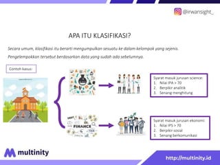 APA ITU KLASIFIKASI?
Secara umum, klasifikasi itu berarti mengumpulkan sesuatu ke dalam kelompok yang sejenis.
Pengelempokkan tersebut berdasarkan data yang sudah ada sebelumnya.
Syarat masuk jurusan science:
1. Nilai IPA > 70
2. Berpikir analitik
3. Senang menghitung
Syarat masuk jurusan ekonomi:
1. Nilai IPS > 70
2. Berpikir sosial
3. Senang berkomunikasi
Contoh kasus:
 