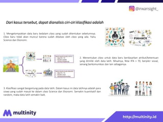 Dari kasus tersebut, dapat dianalisis ciri-ciri klasifikasi adalah
2. Menentukan class untuk data baru berdasarkan atribut/ketentuan
yang dimiliki oleh data latih. Misalnya, Nilai IPA > 70, berpikir sosial,
senang berkomunikasi dan lain sebagainya.
1. Mengelompokkan data baru kedalam class yang sudah ditentukan sebelumnya.
Class baru tidak akan muncul karena sudah dibatasi oleh class yang ada. Yaitu
Science dan Ekonomi.
3. Klasifikasi sangat bergantung pada data latih. Dalam kasus ini data latihnya adalah para
siswa yang sudah masuk ke dalam class Science dan Ekonomi. Semakin kuantitatif dan
random, maka data latih semakin baik.
 