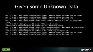 Given Some Unknown Data
Mar 7 12:40:01 willLaptop crond(pam_unix)[10696]: session opened for user root by (uid=0)
Mar 7 12:40:01 willLaptop crond(pam_unix)[10695]: session closed for user root
Mar 7 12:40:02 willLaptop crond(pam_unix)[10696]: session closed for user root
Mar 7 12:44:47 willLaptop gconfd (root-10750): starting (version 2.10.0), pid 10750 user
'root'
Mar 7 12:44:47 willLaptop gconfd (root-10750): Resolved address
"xml:readonly:/etc/gconf/gconf.xml.mandatory" to a read-only config...
Mar 7 12:44:47 willLaptop gconfd (root-10750): Resolved address "xml:readwrite:/root/.gconf”…
Mar 7 12:44:47 willLaptop gconfd (root-10750): Resolved address
"xml:readonly:/etc/gconf/gconf.xml.defaults" to a read-only configuration ...
Mar 7 12:45:01 willLaptop crond(pam_unix)[10754]: session opened for user root by (uid=0)
Mar 7 12:45:02 willLaptop crond(pam_unix)[10754]: session closed for user root
....




                                                                                            12
 