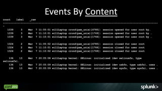 Events By Content
count    label    _raw
--------------------------------------------------------------------------------------------------------
-
   1339     3    Mar 7 11:05:01 willLaptop crond(pam_unix)[6785]: session opened for user root by…
   1339     3    Mar 7 11:10:01 willLaptop crond(pam_unix)[1769]: session opened for user root by …
   1339     3    Mar 7 11:10:01 willLaptop crond(pam_unix)[1766]: session opened for user root by …

   1324     2    Mar   7 11:05:02 willLaptop crond(pam_unix)[6785]: session closed for user root
   1324     2    Mar   7 11:10:01 willLaptop crond(pam_unix)[1766]: session closed for user root
   1324     2    Mar   7 11:10:02 willLaptop crond(pam_unix)[1769]: session closed for user root

    136     13   Mar   7 20:05:08 willLaptop kernel: SELinux: initialized (dev selinuxfs, type
selinuxfs)…
    136     13   Mar   7 20:05:09 willLaptop kernel: SELinux: initialized (dev usbfs, type usbfs), uses …
    136     13   Mar   7 20:05:09 willLaptop kernel: SELinux: initialized (dev sysfs, type sysfs), uses …




                                                                                                   15
 