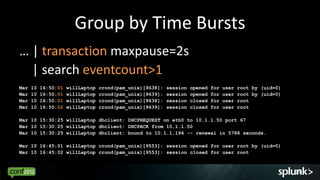 Group by Time Bursts
… | transaction maxpause=2s
  | search eventcount>1
Mar   10   16:50:01   willLaptop   crond(pam_unix)[9638]:   session   opened   for   user   root by (uid=0)
Mar   10   16:50:01   willLaptop   crond(pam_unix)[9639]:   session   opened   for   user   root by (uid=0)
Mar   10   16:50:01   willLaptop   crond(pam_unix)[9638]:   session   closed   for   user   root
Mar   10   16:50:02   willLaptop   crond(pam_unix)[9639]:   session   closed   for   user   root

Mar 10 15:30:25 willLaptop dhclient: DHCPREQUEST on eth0 to 10.1.1.50 port 67
Mar 10 15:30:25 willLaptop dhclient: DHCPACK from 10.1.1.50
Mar 10 15:30:25 willLaptop dhclient: bound to 10.1.1.194 -- renewal in 5788 seconds.

Mar 10 16:45:01 willLaptop crond(pam_unix)[9553]: session opened for user root by (uid=0)
Mar 10 16:45:02 willLaptop crond(pam_unix)[9553]: session closed for user root


                                                                                                              19
 