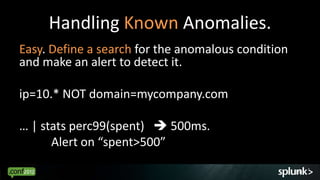 Handling Known Anomalies.
Easy. Define a search for the anomalous condition
and make an alert to detect it.

ip=10.* NOT domain=mycompany.com

… | stats perc99(spent)  500ms.
      Alert on “spent>500”

                                                    39
 