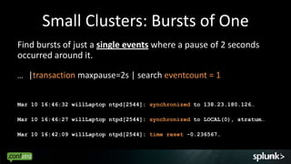 Small Clusters: Bursts of One
Find bursts of just a single events where a pause of 2 seconds
occurred around it.

… |transaction maxpause=2s | search eventcount = 1


Mar 10 16:46:32 willLaptop ntpd[2544]: synchronized to 138.23.180.126…

Mar 10 16:46:27 willLaptop ntpd[2544]: synchronized to LOCAL(0), stratum…

Mar 10 16:42:09 willLaptop ntpd[2544]: time reset -0.236567…


                                                                            45
 