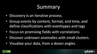 Summary
• Discovery is an iterative process.
• Group events by content, format, and time, and
  define classifications with eventtypes and tags
• Focus on promising fields with correlations
• Discover unknown anomalies with small clusters.
• Visualize your data, from a dozen angles.
                                                63
 