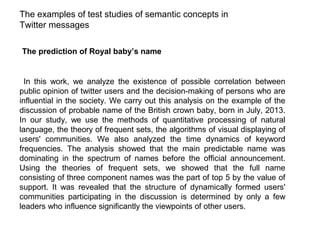 The examples of test studies of semantic concepts in
Twitter messages
The prediction of Royal baby’s name

In this work, we analyze the existence of possible correlation between
public opinion of twitter users and the decision-making of persons who are
influential in the society. We carry out this analysis on the example of the
discussion of probable name of the British crown baby, born in July, 2013.
In our study, we use the methods of quantitative processing of natural
language, the theory of frequent sets, the algorithms of visual displaying of
users' communities. We also analyzed the time dynamics of keyword
frequencies. The analysis showed that the main predictable name was
dominating in the spectrum of names before the official announcement.
Using the theories of frequent sets, we showed that the full name
consisting of three component names was the part of top 5 by the value of
support. It was revealed that the structure of dynamically formed users'
communities participating in the discussion is determined by only a few
leaders who influence significantly the viewpoints of other users.

 