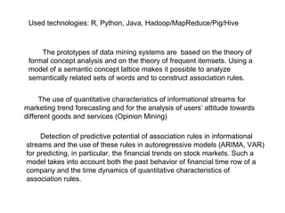 Used technologies: R, Python, Java, Hadoop/MapReduce/Pig/Hive

The prototypes of data mining systems are based on the theory of
formal concept analysis and on the theory of frequent itemsets. Using a
model of a semantic concept lattice makes it possible to analyze
semantically related sets of words and to construct association rules.
The use of quantitative characteristics of informational streams for
marketing trend forecasting and for the analysis of users’ attitude towards
different goods and services (Opinion Mining)
Detection of predictive potential of association rules in informational
streams and the use of these rules in autoregressive models (ARIMA, VAR)
for predicting, in particular, the financial trends on stock markets. Such a
model takes into account both the past behavior of financial time row of a
company and the time dynamics of quantitative characteristics of
association rules.

 