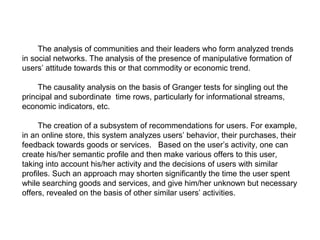 The analysis of communities and their leaders who form analyzed trends
in social networks. The analysis of the presence of manipulative formation of
users’ attitude towards this or that commodity or economic trend.
The causality analysis on the basis of Granger tests for singling out the
principal and subordinate time rows, particularly for informational streams,
economic indicators, etc.
The creation of a subsystem of recommendations for users. For example,
in an online store, this system analyzes users’ behavior, their purchases, their
feedback towards goods or services. Based on the user’s activity, one can
create his/her semantic profile and then make various offers to this user,
taking into account his/her activity and the decisions of users with similar
profiles. Such an approach may shorten significantly the time the user spent
while searching goods and services, and give him/her unknown but necessary
offers, revealed on the basis of other similar users’ activities.

 