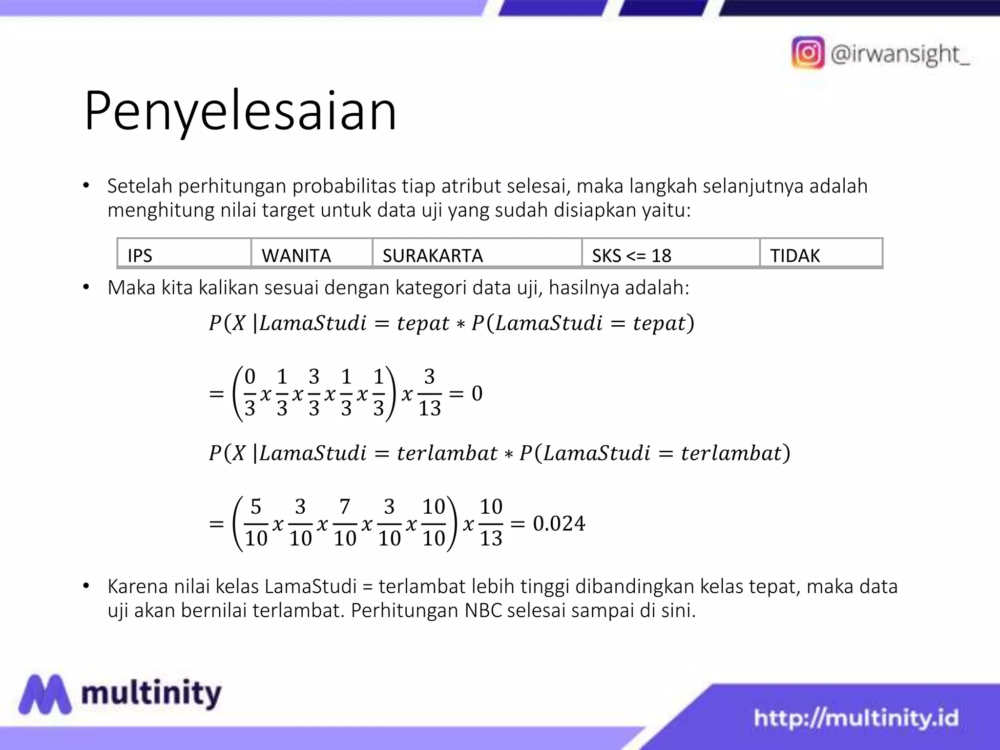 Penyelesaian
• Setelah perhitungan probabilitas tiap atribut selesai, maka langkah selanjutnya adalah
menghitung nilai target untuk data uji yang sudah disiapkan yaitu:
• Maka kita kalikan sesuai dengan kategori data uji, hasilnya adalah:
𝑃 𝑋 𝐿𝑎𝑚𝑎𝑆𝑡𝑢𝑑𝑖 = 𝑡𝑒𝑝𝑎𝑡 ∗ 𝑃 𝐿𝑎𝑚𝑎𝑆𝑡𝑢𝑑𝑖 = 𝑡𝑒𝑝𝑎𝑡
=
0
3
𝑥
1
3
𝑥
3
3
𝑥
1
3
𝑥
1
3
𝑥
3
13
= 0
𝑃 𝑋 𝐿𝑎𝑚𝑎𝑆𝑡𝑢𝑑𝑖 = 𝑡𝑒𝑟𝑙𝑎𝑚𝑏𝑎𝑡 ∗ 𝑃 𝐿𝑎𝑚𝑎𝑆𝑡𝑢𝑑𝑖 = 𝑡𝑒𝑟𝑙𝑎𝑚𝑏𝑎𝑡
=
5
10
𝑥
3
10
𝑥
7
10
𝑥
3
10
𝑥
10
10
𝑥
10
13
= 0.024
• Karena nilai kelas LamaStudi = terlambat lebih tinggi dibandingkan kelas tepat, maka data
uji akan bernilai terlambat. Perhitungan NBC selesai sampai di sini.
IPS WANITA SURAKARTA SKS <= 18 TIDAK
 