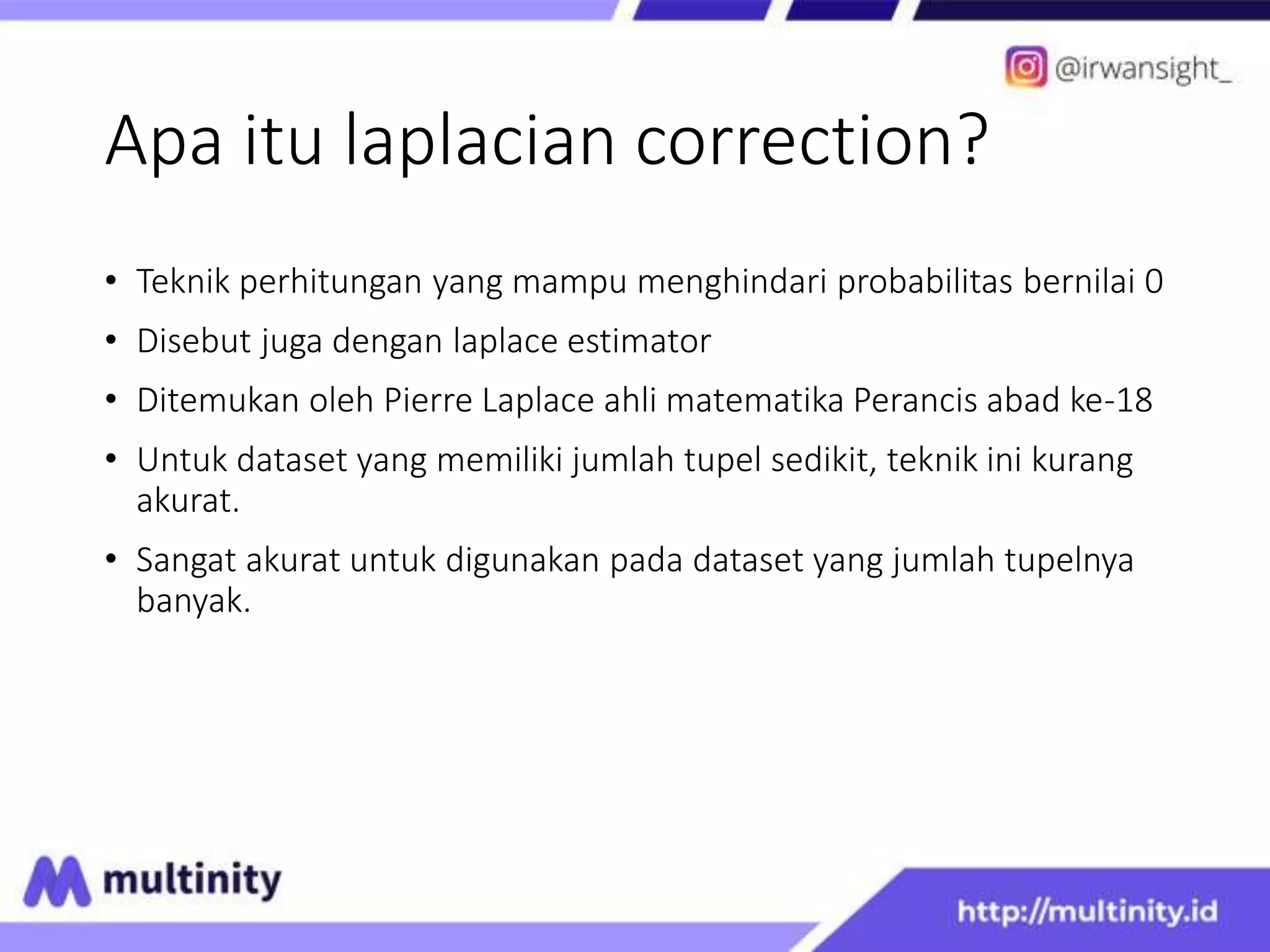 Apa itu laplacian correction?
• Teknik perhitungan yang mampu menghindari probabilitas bernilai 0
• Disebut juga dengan laplace estimator
• Ditemukan oleh Pierre Laplace ahli matematika Perancis abad ke-18
• Untuk dataset yang memiliki jumlah tupel sedikit, teknik ini kurang
akurat.
• Sangat akurat untuk digunakan pada dataset yang jumlah tupelnya
banyak.
 