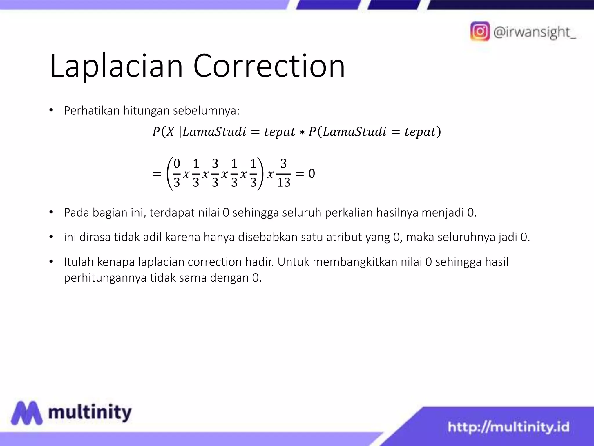 Laplacian Correction
• Perhatikan hitungan sebelumnya:
𝑃 𝑋 𝐿𝑎𝑚𝑎𝑆𝑡𝑢𝑑𝑖 = 𝑡𝑒𝑝𝑎𝑡 ∗ 𝑃 𝐿𝑎𝑚𝑎𝑆𝑡𝑢𝑑𝑖 = 𝑡𝑒𝑝𝑎𝑡
=
0
3
𝑥
1
3
𝑥
3
3
𝑥
1
3
𝑥
1
3
𝑥
3
13
= 0
• Pada bagian ini, terdapat nilai 0 sehingga seluruh perkalian hasilnya menjadi 0.
• ini dirasa tidak adil karena hanya disebabkan satu atribut yang 0, maka seluruhnya jadi 0.
• Itulah kenapa laplacian correction hadir. Untuk membangkitkan nilai 0 sehingga hasil
perhitungannya tidak sama dengan 0.
 