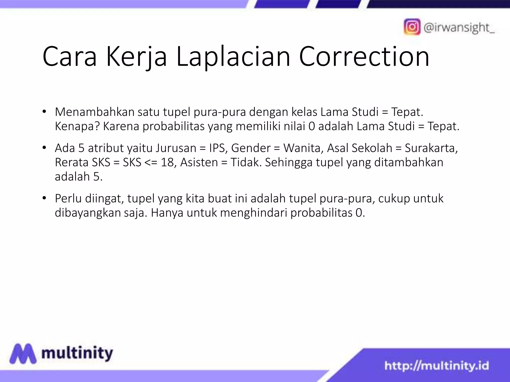 Cara Kerja Laplacian Correction
• Menambahkan satu tupel pura-pura dengan kelas Lama Studi = Tepat.
Kenapa? Karena probabilitas yang memiliki nilai 0 adalah Lama Studi = Tepat.
• Ada 5 atribut yaitu Jurusan = IPS, Gender = Wanita, Asal Sekolah = Surakarta,
Rerata SKS = SKS <= 18, Asisten = Tidak. Sehingga tupel yang ditambahkan
adalah 5.
• Perlu diingat, tupel yang kita buat ini adalah tupel pura-pura, cukup untuk
dibayangkan saja. Hanya untuk menghindari probabilitas 0.
 