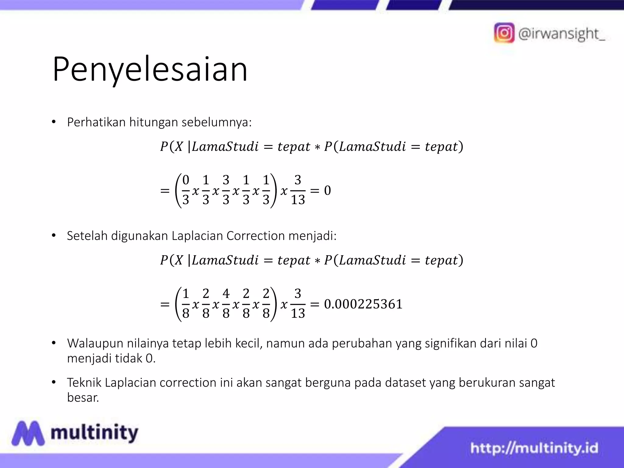 Penyelesaian
• Perhatikan hitungan sebelumnya:
𝑃 𝑋 𝐿𝑎𝑚𝑎𝑆𝑡𝑢𝑑𝑖 = 𝑡𝑒𝑝𝑎𝑡 ∗ 𝑃 𝐿𝑎𝑚𝑎𝑆𝑡𝑢𝑑𝑖 = 𝑡𝑒𝑝𝑎𝑡
=
0
3
𝑥
1
3
𝑥
3
3
𝑥
1
3
𝑥
1
3
𝑥
3
13
= 0
• Setelah digunakan Laplacian Correction menjadi:
𝑃 𝑋 𝐿𝑎𝑚𝑎𝑆𝑡𝑢𝑑𝑖 = 𝑡𝑒𝑝𝑎𝑡 ∗ 𝑃 𝐿𝑎𝑚𝑎𝑆𝑡𝑢𝑑𝑖 = 𝑡𝑒𝑝𝑎𝑡
=
1
8
𝑥
2
8
𝑥
4
8
𝑥
2
8
𝑥
2
8
𝑥
3
13
= 0.000225361
• Walaupun nilainya tetap lebih kecil, namun ada perubahan yang signifikan dari nilai 0
menjadi tidak 0.
• Teknik Laplacian correction ini akan sangat berguna pada dataset yang berukuran sangat
besar.
 