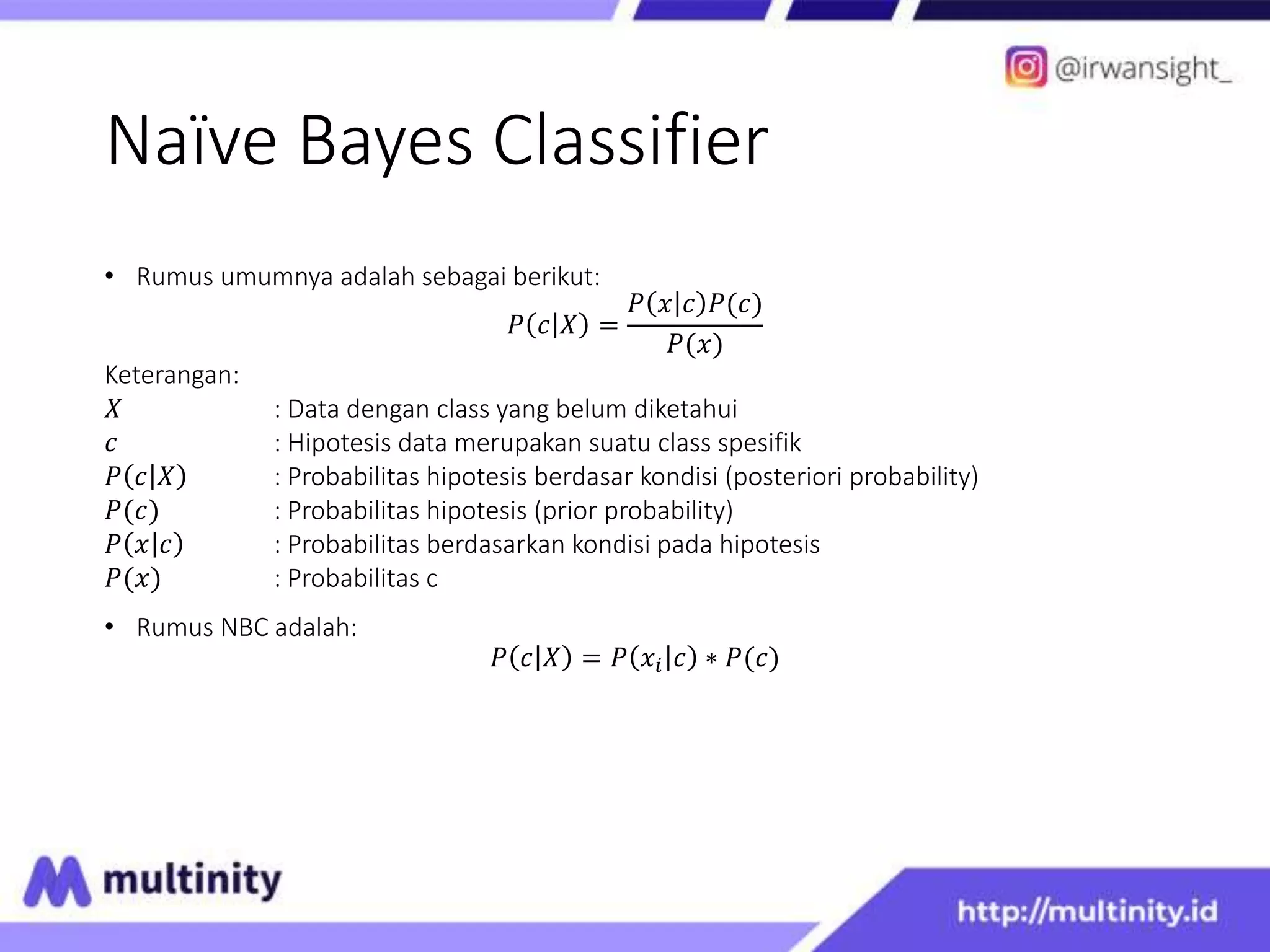 Naïve Bayes Classifier
• Rumus umumnya adalah sebagai berikut:
𝑃 𝑐 𝑋 =
𝑃 𝑥 𝑐 𝑃(𝑐)
𝑃(𝑥)
Keterangan:
𝑋 : Data dengan class yang belum diketahui
𝑐 : Hipotesis data merupakan suatu class spesifik
𝑃 𝑐 𝑋 : Probabilitas hipotesis berdasar kondisi (posteriori probability)
𝑃(𝑐) : Probabilitas hipotesis (prior probability)
𝑃 𝑥 𝑐 : Probabilitas berdasarkan kondisi pada hipotesis
𝑃(𝑥) : Probabilitas c
• Rumus NBC adalah:
𝑃 𝑐 𝑋 = 𝑃 𝑥𝑖 𝑐 ∗ 𝑃(𝑐)
 