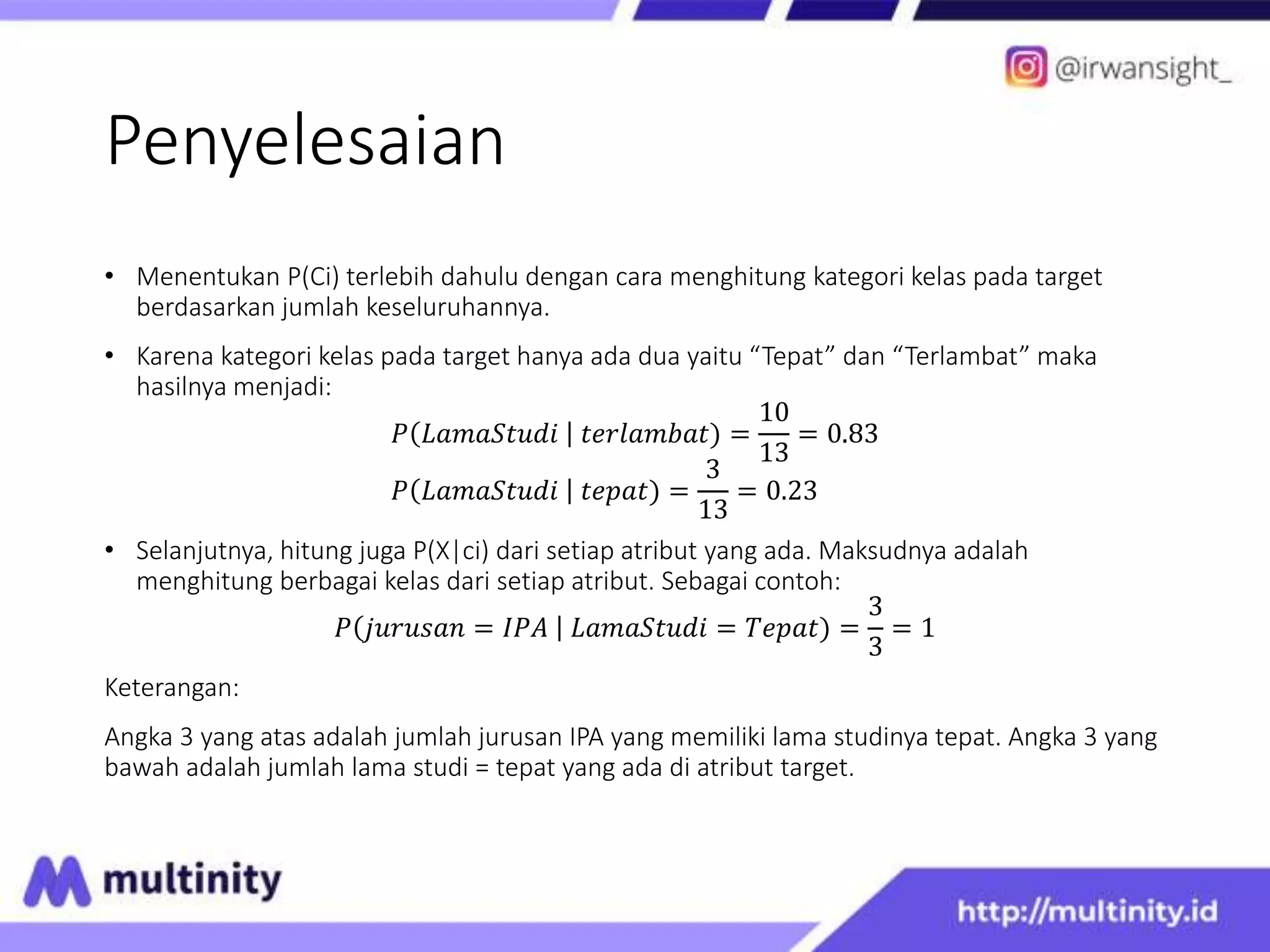 Penyelesaian
• Menentukan P(Ci) terlebih dahulu dengan cara menghitung kategori kelas pada target
berdasarkan jumlah keseluruhannya.
• Karena kategori kelas pada target hanya ada dua yaitu “Tepat” dan “Terlambat” maka
hasilnya menjadi:
𝑃 𝐿𝑎𝑚𝑎𝑆𝑡𝑢𝑑𝑖 𝑡𝑒𝑟𝑙𝑎𝑚𝑏𝑎𝑡) =
10
13
= 0.83
𝑃 𝐿𝑎𝑚𝑎𝑆𝑡𝑢𝑑𝑖 𝑡𝑒𝑝𝑎𝑡) =
3
13
= 0.23
• Selanjutnya, hitung juga P(X|ci) dari setiap atribut yang ada. Maksudnya adalah
menghitung berbagai kelas dari setiap atribut. Sebagai contoh:
𝑃 𝑗𝑢𝑟𝑢𝑠𝑎𝑛 = 𝐼𝑃𝐴 𝐿𝑎𝑚𝑎𝑆𝑡𝑢𝑑𝑖 = 𝑇𝑒𝑝𝑎𝑡) =
3
3
= 1
Keterangan:
Angka 3 yang atas adalah jumlah jurusan IPA yang memiliki lama studinya tepat. Angka 3 yang
bawah adalah jumlah lama studi = tepat yang ada di atribut target.
 