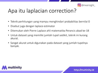 Apa itu laplacian correction?
• Teknik perhitungan yang mampu menghindari probabilitas bernilai 0
• Disebut juga dengan laplace estimator
• Ditemukan oleh Pierre Laplace ahli matematika Perancis abad ke-18
• Untuk dataset yang memiliki jumlah tupel sedikit, teknik ini kurang
akurat.
• Sangat akurat untuk digunakan pada dataset yang jumlah tupelnya
banyak.
 
