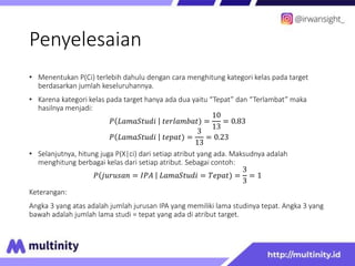 Penyelesaian
• Menentukan P(Ci) terlebih dahulu dengan cara menghitung kategori kelas pada target
berdasarkan jumlah keseluruhannya.
• Karena kategori kelas pada target hanya ada dua yaitu “Tepat” dan “Terlambat” maka
hasilnya menjadi:
𝑃 𝐿𝑎𝑚𝑎𝑆𝑡𝑢𝑑𝑖 𝑡𝑒𝑟𝑙𝑎𝑚𝑏𝑎𝑡) =
10
13
= 0.83
𝑃 𝐿𝑎𝑚𝑎𝑆𝑡𝑢𝑑𝑖 𝑡𝑒𝑝𝑎𝑡) =
3
13
= 0.23
• Selanjutnya, hitung juga P(X|ci) dari setiap atribut yang ada. Maksudnya adalah
menghitung berbagai kelas dari setiap atribut. Sebagai contoh:
𝑃 𝑗𝑢𝑟𝑢𝑠𝑎𝑛 = 𝐼𝑃𝐴 𝐿𝑎𝑚𝑎𝑆𝑡𝑢𝑑𝑖 = 𝑇𝑒𝑝𝑎𝑡) =
3
3
= 1
Keterangan:
Angka 3 yang atas adalah jumlah jurusan IPA yang memiliki lama studinya tepat. Angka 3 yang
bawah adalah jumlah lama studi = tepat yang ada di atribut target.
 