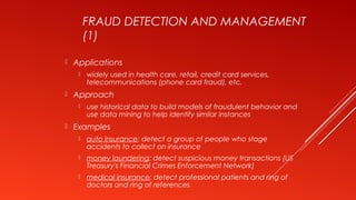 FRAUD DETECTION AND MANAGEMENT
(1)
 Applications
 widely used in health care, retail, credit card services,
telecommunications (phone card fraud), etc.
 Approach
 use historical data to build models of fraudulent behavior and
use data mining to help identify similar instances
 Examples
 auto insurance: detect a group of people who stage
accidents to collect on insurance
 money laundering: detect suspicious money transactions (US
Treasury's Financial Crimes Enforcement Network)
 medical insurance: detect professional patients and ring of
doctors and ring of references
 