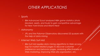 OTHER APPLICATIONS
 Sports
 IBM Advanced Scout analyzed NBA game statistics (shots
blocked, assists, and fouls) to gain competitive advantage
for New York Knicks and Miami Heat
 Astronomy
 JPL and the Palomar Observatory discovered 22 quasars with
the help of data mining
 Internet Web Surf-Aid
 IBM Surf-Aid applies data mining algorithms to Web access
logs for market-related pages to discover customer
preference and behavior pages, analyzing effectiveness of
Web marketing, improving Web site organization, etc.
 