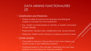 DATA MINING FUNCTIONALITIES
(2)
 Classification and Prediction
 Finding models (functions) that describe and distinguish
classes or concepts for future prediction
 E.g., classify countries based on climate, or classify cars based
on gas mileage
 Presentation: decision-tree, classification rule, neural network
 Prediction: Predict some unknown or missing numerical values
 Cluster analysis
 Class label is unknown: Group data to form new classes, e.g.,
cluster houses to find distribution patterns
 Clustering based on the principle: maximizing the intra-class
similarity and minimizing the interclass similarity
 